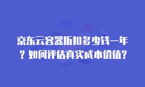 京东云容器折扣多少钱一年？如何评估真实成本价值？