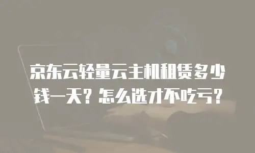 京东云轻量云主机租赁多少钱一天？怎么选才不吃亏？