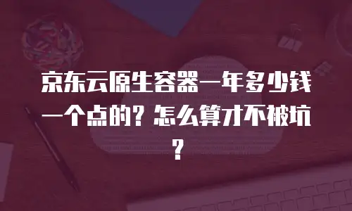 京东云原生容器一年多少钱一个点的？怎么算才不被坑？