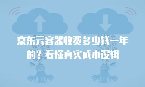 京东云容器收费多少钱一年的？看懂真实成本逻辑