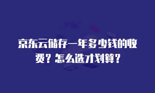 京东云储存一年多少钱的收费？怎么选才划算？