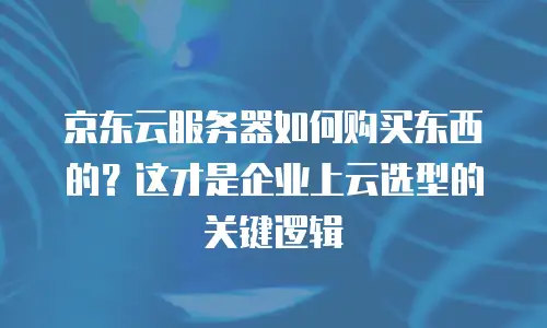 京东云服务器如何购买东西的？这才是企业上云选型的关键逻辑