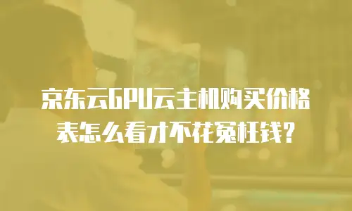 京东云GPU云主机购买价格表怎么看才不花冤枉钱？