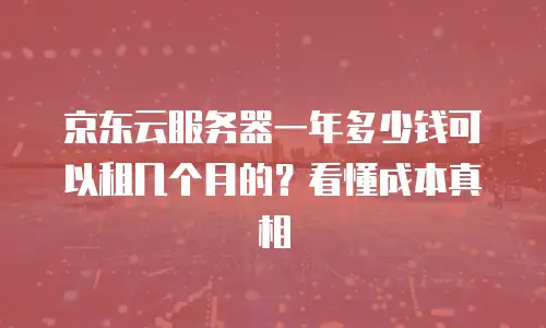 京东云服务器一年多少钱可以租几个月的？看懂成本真相