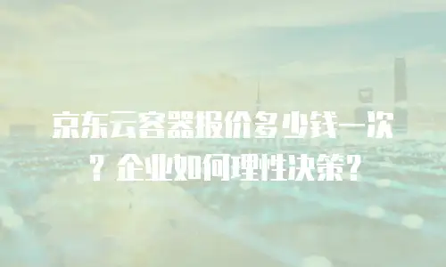 京东云容器报价多少钱一次？企业如何理性决策？