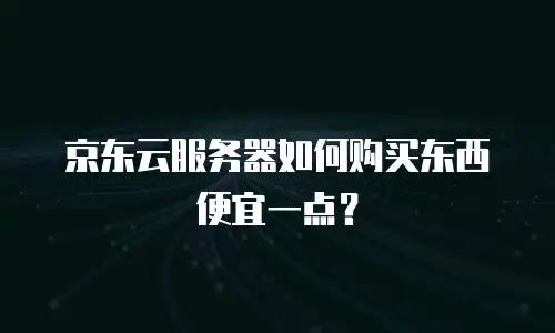 京东云服务器如何购买东西便宜一点？