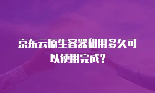 京东云原生容器租用多久可以使用完成？