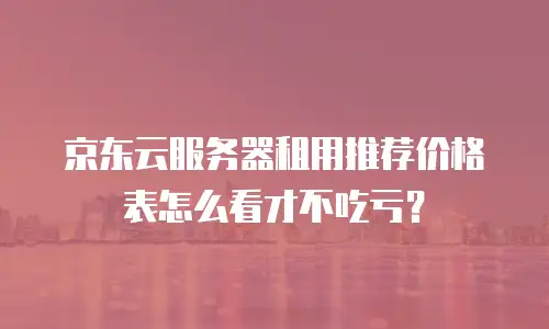 京东云服务器租用推荐价格表怎么看才不吃亏？