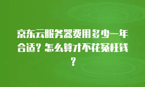 京东云服务器费用多少一年合适？怎么算才不花冤枉钱？
