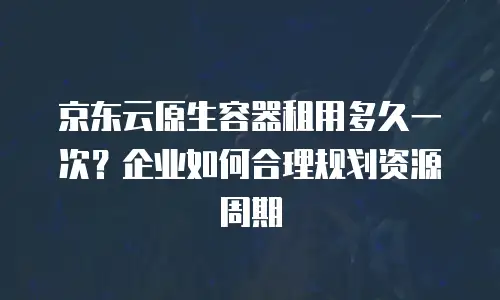 京东云原生容器租用多久一次？企业如何合理规划资源周期