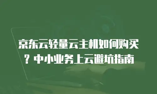 京东云轻量云主机如何购买？中小业务上云避坑指南
