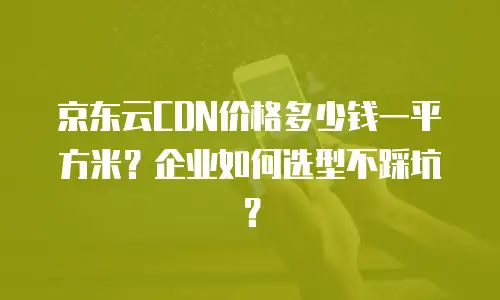 京东云CDN价格多少钱一平方米？企业如何选型不踩坑？
