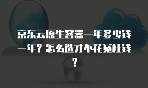 京东云原生容器一年多少钱一年？怎么选才不花冤枉钱？