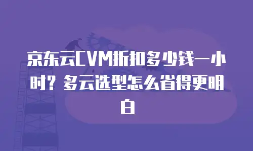 京东云CVM折扣多少钱一小时？多云选型怎么省得更明白
