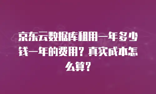 京东云数据库租用一年多少钱一年的费用？真实成本怎么算？