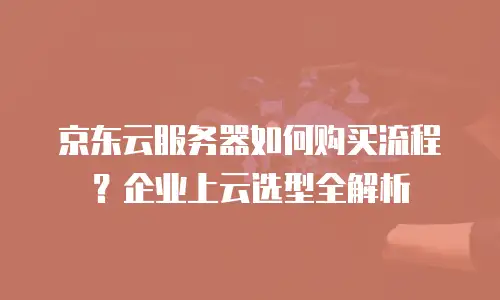 京东云服务器如何购买流程？企业上云选型全解析