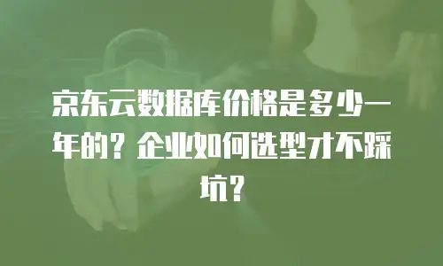 京东云数据库价格是多少一年的？企业如何选型才不踩坑？