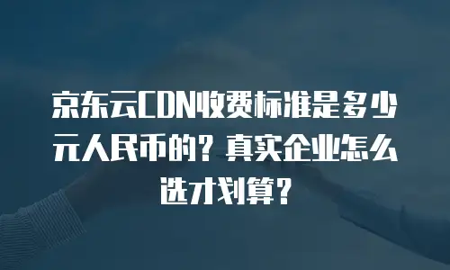 京东云CDN收费标准是多少元人民币的？真实企业怎么选才划算？