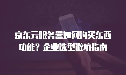 京东云服务器如何购买东西功能？企业选型避坑指南