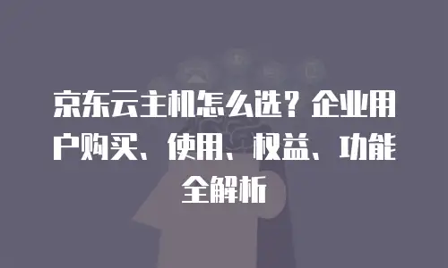 京东云主机怎么选？企业用户购买、使用、权益、功能全解析