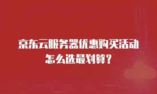 京东云服务器优惠购买活动怎么选最划算？