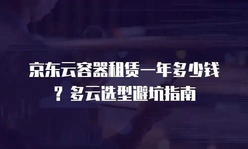 京东云容器租赁一年多少钱？多云选型避坑指南