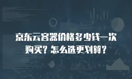 京东云容器价格多少钱一次购买？怎么选更划算？