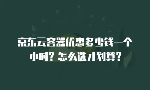 京东云容器优惠多少钱一个小时？怎么选才划算？
