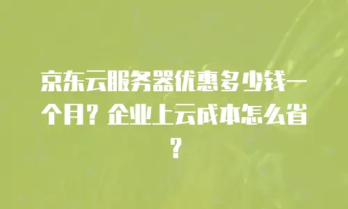 京东云服务器优惠多少钱一个月？企业上云成本怎么省？