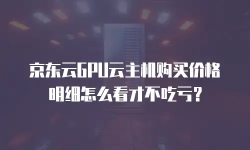 京东云GPU云主机购买价格明细怎么看才不吃亏？