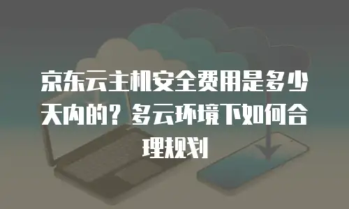 京东云主机安全费用是多少天内的？多云环境下如何合理规划