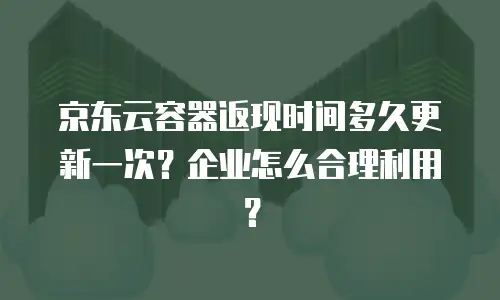京东云容器返现时间多久更新一次？企业怎么合理利用？