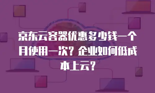 京东云容器优惠多少钱一个月使用一次？企业如何低成本上云？