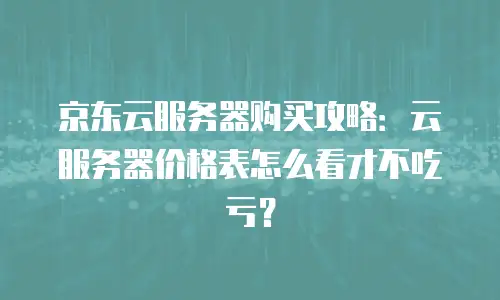 京东云服务器购买攻略：云服务器价格表怎么看才不吃亏？