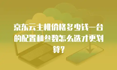 京东云主机价格多少钱一台的配置和参数怎么选才更划算？