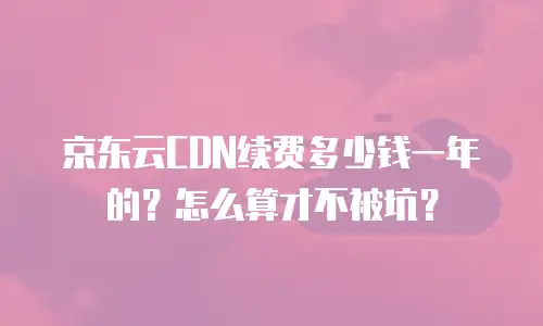京东云CDN续费多少钱一年的？怎么算才不被坑？