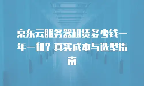 京东云服务器租赁多少钱一年一租？真实成本与选型指南