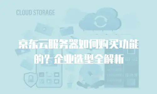 京东云服务器如何购买功能的？企业选型全解析