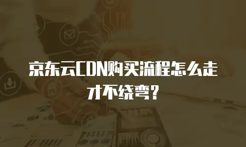 京东云CDN购买流程怎么走才不绕弯？