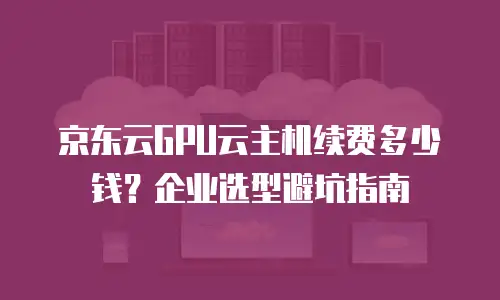 京东云GPU云主机续费多少钱？企业选型避坑指南