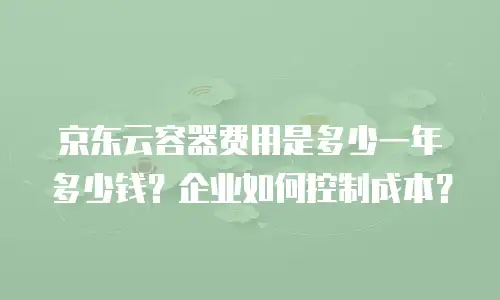 京东云容器费用是多少一年多少钱？企业如何控制成本？