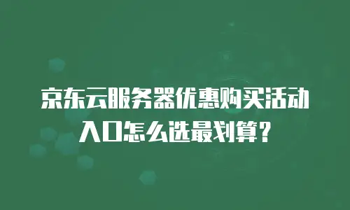 京东云服务器优惠购买活动入口怎么选最划算？