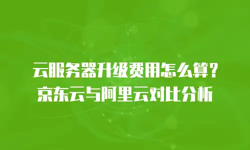 云服务器升级费用怎么算？京东云与阿里云对比分析