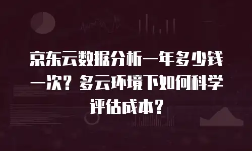 京东云数据分析一年多少钱一次？多云环境下如何科学评估成本？
