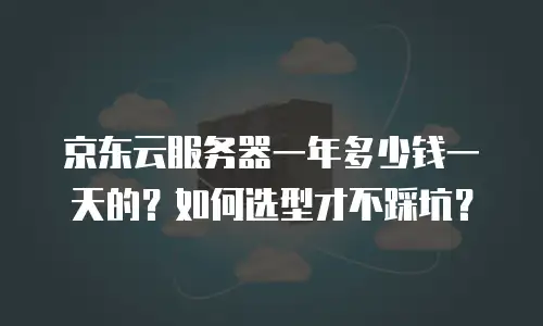京东云服务器一年多少钱一天的？如何选型才不踩坑？