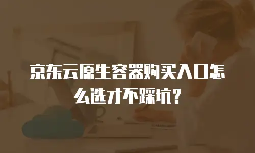 京东云原生容器购买入口怎么选才不踩坑？