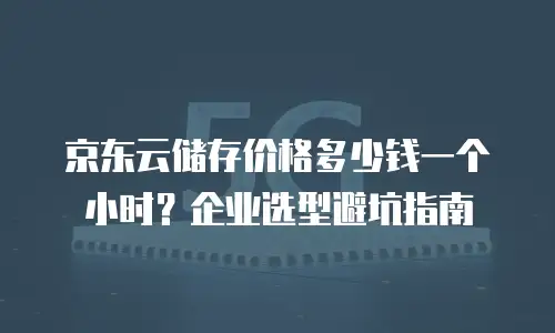 京东云储存价格多少钱一个小时？企业选型避坑指南