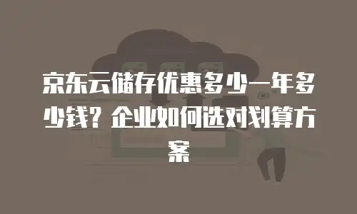 京东云储存优惠多少一年多少钱？企业如何选对划算方案