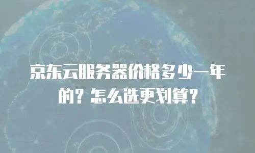 京东云服务器价格多少一年的？怎么选更划算？