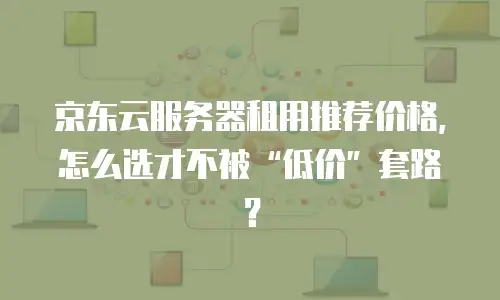 京东云服务器租用推荐价格，怎么选才不被“低价”套路？